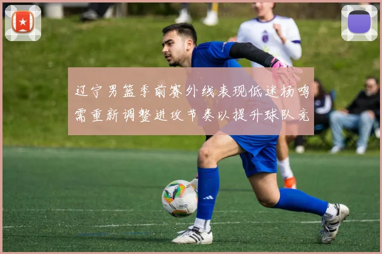 辽宁男篮季前赛外线表现低迷杨鸣需重新调整进攻节奏以提升球队竞争力
